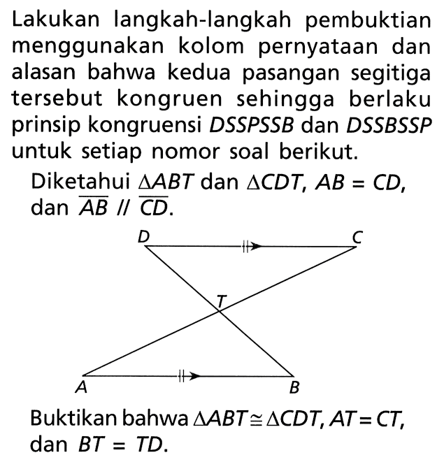 Lakukan langkah-langkah pembuktian menggunakan kolom pernyataan dan alasan bahwa kedua pasangan segitiga tersebut kongruen sehingga berlaku prinsip kongruensi DSSPSSB dan DSSBSSP untuk setiap nomor soal berikut. Diketahui segitiga ABT dan segitiga CDT, AB=CD , dan AB sejajar CD Buktikan bahwa segitiga ABT kongruen segitiga CDT, A T=C T , dan BT=TD .