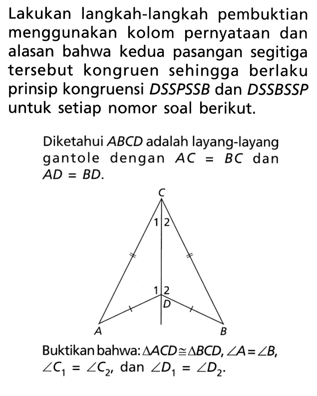 Lakukan langkah-langkah pembuktian menggunakan kolom pernyataan dan alasan bahwa kedua pasangan segitiga tersebut kongruen sehingga berlaku prinsip kongruensi DSSPSSB dan DSSBSSP untuk setiap nomor soal berikut.Diketahui  ABCD adalah layang-layang gantole dengan  AC=BC dan AD=BD.Buktikan bahwa:  segitiga ACD kongruen segitiga BCD, sudut A=sudut B, sudut C1=sudut C2, dan sudut D1=sudut D2.