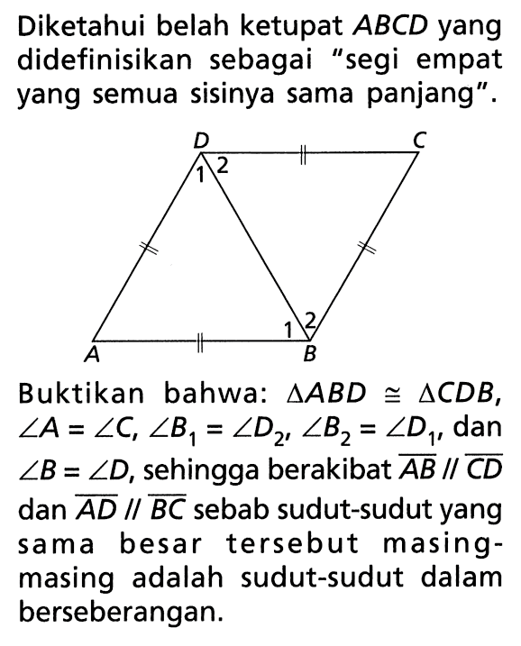 Diketahui belah ketupat  ABCD  yang didefinisikan sebagai 'segi empat yang semua sisinya sama panjang'. A B C D 1 2 1 2Buktikan bahwa:  segitiga A B D kongruen segitiga C D B ,  sudut A=sudut C, sudut B1=sudut D2, sudut B2=sudut D1 , dan  sudut B=sudut D , sehingga berakibat  A B / / C D  dan  A D / / B C  sebab sudut-sudut yang sama besar tersebut masingmasing adalah sudut-sudut dalam berseberangan.