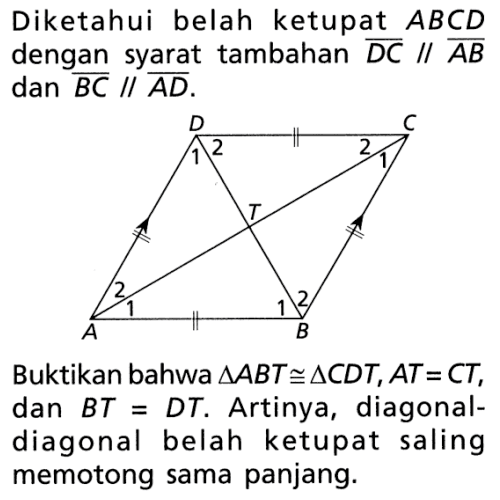 Diketahui belah ketupat ABCD dengan syarat tambahan DC // AB dan BC // AD. Diagonal-diagonal belah ketupat membentuk titik potong TBuktikan bahwa segitiga ABT kongruen segitiga CDT,  AT = CT, dan BT = DT. Artinya, diagonal-diagonal belah ketupat saling memotong sama panjang.