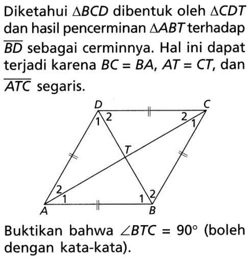 Diketahui  segitiga BCD  dibentuk oleh  segitiga CDT  dan hasil pencerminan  segitiga ABT  terhadap  BD  sebagai cerminnya. Hal ini dapat terjadi karena  BC=BA, AT=CT , dan  ATC  segaris.D C 2 2  2 2 A BBuktikan bahwa  sudut BTC=90  (boleh dengan kata-kata).