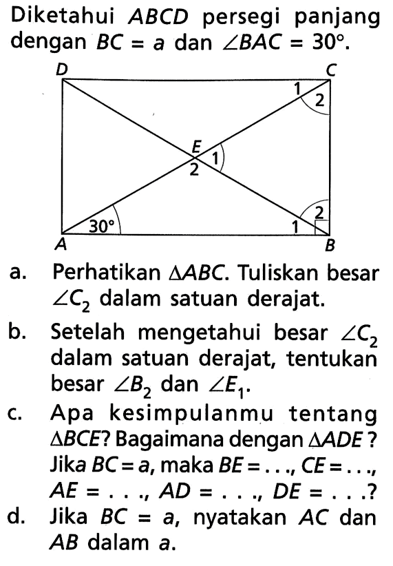 Diketahui ABCD persegi panjang dengan BC=a dan sudut BAC=30.a. Perhatikan segitiga ABC. Tuliskan besar sudut C2 dalam satuan derajat.b. Setelah mengetahui besar sudut C2 dalam satuan derajat, tentukan besar sudut B2 dan sudut E1.c. Apa kesimpulanmu tentang segitiga BCE ? Bagaimana dengan segitiga ADE ? Jika BC=a, maka BE= ...., CE= ...., AE= ...., AD= ...., DE= .... ?d. Jika BC=a, nyatakan AC dan AB dalam a.