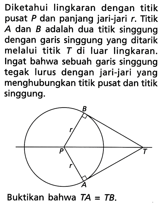 Diketahui lingkaran dengan titik pusat P dan panjang jari-jari r. Titik A dan B adalah dua titik singgung dengan garis singgung yang ditarik melalui titik  T  di luar lingkaran. Ingat bahwa sebuah garis singgung tegak lurus dengan jari-jari yang menghubungkan titik pusat dan titik singgung.Buktikan bahwa TA=TB.