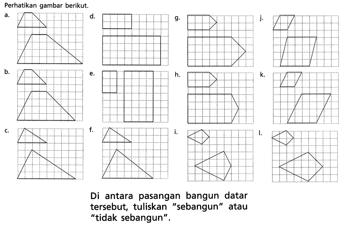 Perhatikan gambar berikut.a. b. c. d. e. f. g. h. i. j. k. l.Di antara pasangan bangun datar tersebut, tuliskan 'sebangun' atau 'tidak sebangun'.