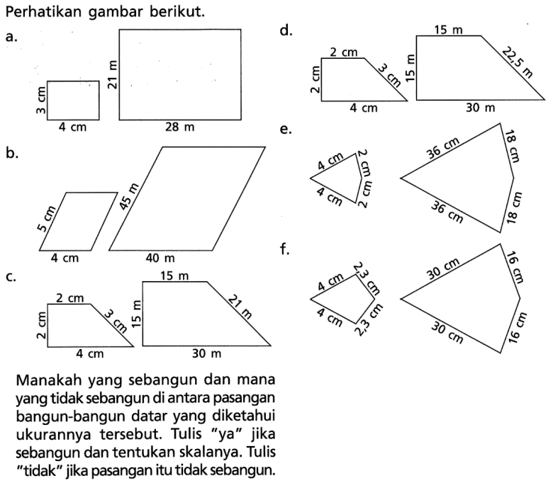 Perhatikan gambar berikut.a.d.b.e.Manakah yang sebangun dan mana yang  tidak sebangun di antara pasangan bangun-bangun datar yang diketahui ukurannya  tersebut. Tulis 'ya' jika sebangun dan tentukan skalanya. Tulis ' tidak' jika pasangan itu tidak sebangun.