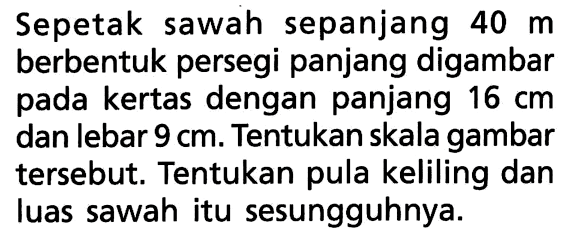 Sepetak sawah sepanjang 40 m berbentuk persegi panjang digambar pada kertas dengan panjang 16 cm dan lebar 9 cm. Tentukan skala gambar tersebut. Tentukan pula keliling dan luas sawah itu sesungguhnya.