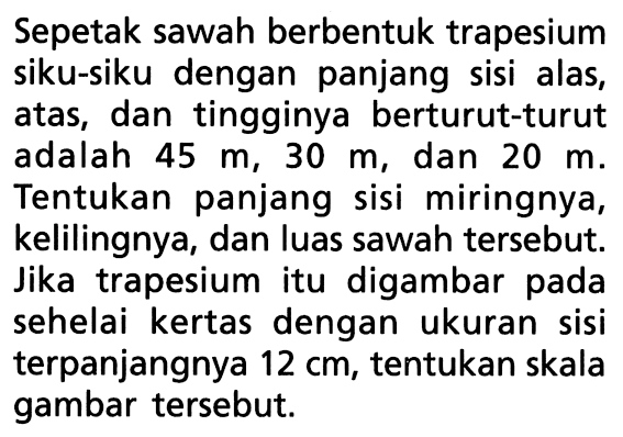 Sepetak sawah berbentuk trapesium siku-siku dengan panjang sisi alas, atas, dan tingginya berturut-turut adalah  45 m, 30 m , dan  20 m . Tentukan panjang sisi miringnya, kelilingnya, dan luas sawah tersebut. Jika trapesium itu digambar pada sehelai kertas dengan ukuran sisi terpanjangnya 12 cm, tentukan skala gambar tersebut.