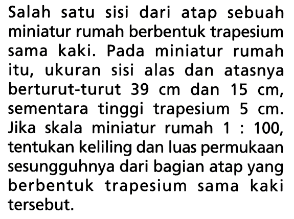 Salah satu sisi dari atap sebuah miniatur rumah berbentuk trapesium sama kaki. Pada miniatur rumah itu, ukuran sisi alas dan atasnya berturut-turut  39 cm  dan  15 cm , sementara tinggi trapesium  5 cm . Jika skala miniatur rumah  1:100 , tentukan keliling dan luas permukaan sesungguhnya dari bagian atap yang berbentuk trapesium sama kaki tersebut.