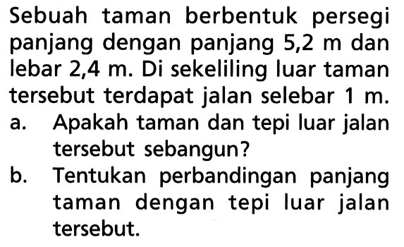 Sebuah taman berbentuk persegi panjang dengan panjang 5,2 m dan lebar 2,4 m. Di sekeliling luar taman tersebut terdapat jalan selebar 1 m.a. Apakah taman dan tepi luar jalan tersebut sebangun?b. Tentukan perbandingan panjang taman dengan tepi luar jalan tersebut.