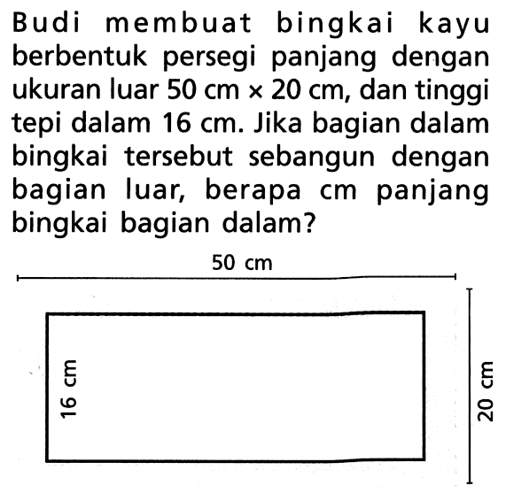 Budi membuat bingkai kayu berbentuk persegi panjang dengan ukuran luar 50 cm x 20 cm, dan tinggi tepi dalam 16 cm. Jika bagian dalam bingkai tersebut sebangun dengan bagian luar, berapa cm panjang bingkai bagian dalam? 50 cm 16 cm 20 cm