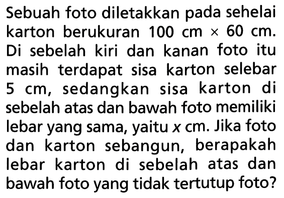 Sebuah foto diletakkan pada sehelai karton berukuran 100 cm x 60 cm. Di sebelah kiri dan kanan foto itu masih terdapat sisa karton selebar 5 cm, sedangkan sisa karton di sebelah atas dan bawah foto memiliki lebar yang sama, yaitu x cm. Jika foto dan karton sebangun, berapakah lebar karton di sebelah atas dan bawah foto yang tidak tertutup foto?