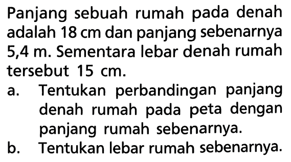 Panjang sebuah rumah pada denah adalah 18 cm dan panjang sebenarnya 5,4 m. Sementara lebar denah rumah tersebut 15 cm. a. Tentukan perbandingan panjang denah rumah pada peta dengan panjang rumah sebenarnya. b. Tentukan lebar rumah sebenarnya. 