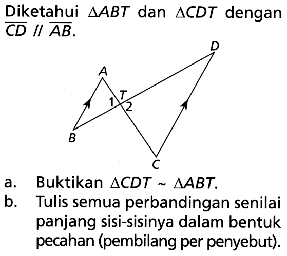 Diketahui  segitiga ABT  dan  segitiga CDT  dengan  C D // A B. A B C D T 1 2a. Buktikan  segitiga CDT ~ segitiga ABT .b. Tulis semua perbandingan senilai panjang sisi-sisinya dalam bentuk pecahan (pembilang per penyebut).