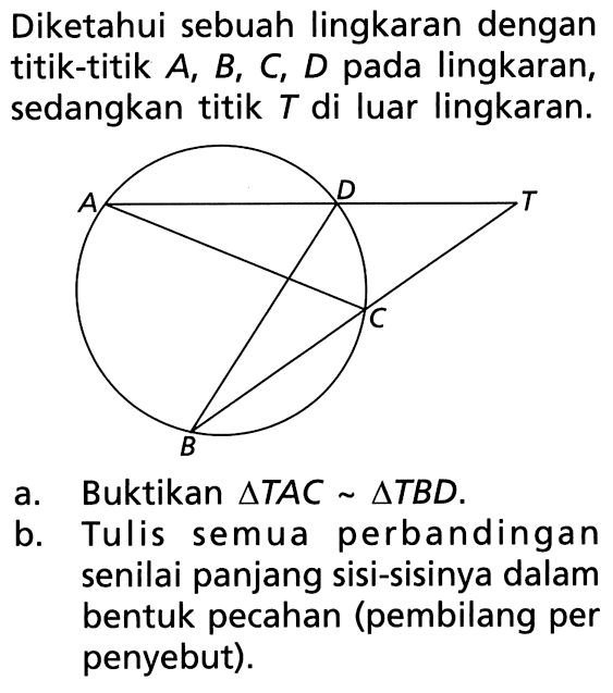 Diketahui sebuah lingkaran dengan titik-titik A, B, C, D pada lingkaran, sedangkan titik T di luar lingkaran. a. Buktikan segitiga TAC ~ segitiga TBD. b. Tulis semua perbandingan senilai panjang sisi-sisinya dalam bentuk pecahan (pembilang per penyebut). 