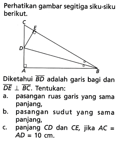 Perhatikan gambar segitiga siku-siku berikut. Diketahui BD adalah garis bagi dan DE tegak lurus BC. Tentukan: a. pasangan ruas garis yang sama panjang, b. pasangan sudut yang sama panjang, c. panjang CD dan CE, jika AC= AD=10 cm.