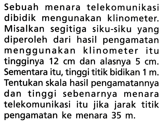 Sebuah menara telekomunikasi dibidik mengunakan klinometer. Misalkan segitiga siku-siku yang diperoleh dari hasil pengamatan menggunakan klinometer itu tingginya 12 cm  dan alasnya 5 cm. Sementara itu, tinggi titik bidikan 1 m. Tentukan skala hasil pengamatannya dan tinggi sebenarnya menara telekomunikasi itu jika jarak titik pengamatan ke menara 35 m.