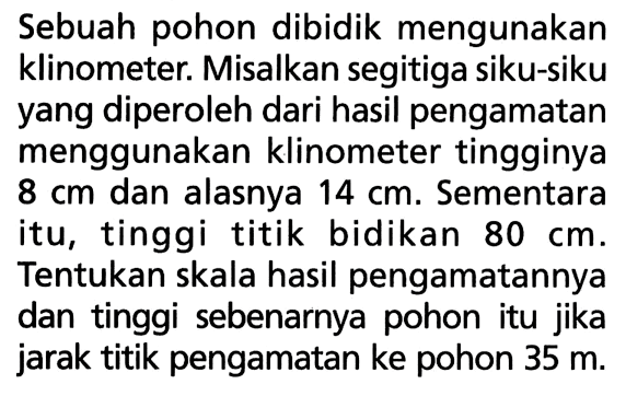 Sebuah pohon dibidik mengunakan klinometer. Misalkan segitiga siku-siku yang diperoleh dari hasil pengamatan menggunakan klinometer tingginya 8 cm dan alasnya 14 cm. Sementara itu, tinggi titik bidikan 80 cm. Tentukan skala hasil pengamatannya dan tinggi sebenarnya pohon itu jika jarak titik pengamatan ke pohon 35 m.