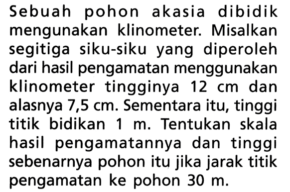 Sebuah pohon akasia dibidik mengunakan klinometer. Misalkan segitiga siku-siku yang diperoleh dari hasil pengamatan menggunakan klinometer tingginya 12 cm dan alasnya 7,5 cm. Sementara itu, tinggi titik bidikan 1 m. Tentukan skala hasil pengamatannya dan tinggi sebenarnya pohon itu jika jarak titik pengamatan ke pohon 30 m.