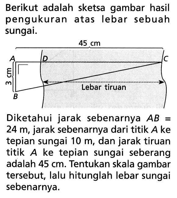 Berikut adalah sketsa gambar hasil pengukuran atas lebar sebuah sungai.45 cmA D C3 cm B Lebar TiruanDiketahui jarak sebenarnya  AB=24 m , jarak sebenarnya dari titik  A  ke tepian sungai  10 m, dan jarak tiruan titik  A  ke tepian sungai seberang adalah  45 cm . Tentukan skala gambar tersebut, lalu hitunglah lebar sungai sebenarnya.