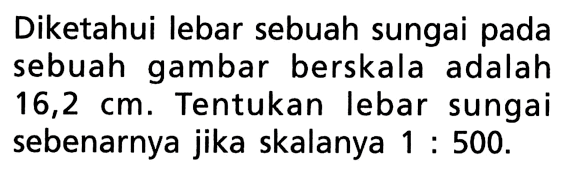 Diketahui lebar sebuah sungai pada sebuah gambar berskala adalah 16,2 cm. Tentukan lebar sungai sebenarnya jika skalanya 1: 500.