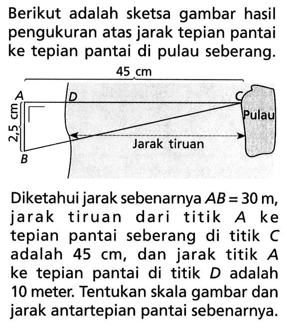 Berikut adalah sketsa gambar hasil pengukuran atas jarak tepian pantai ke tepian pantai di pulau seberang.Diketahui jarak sebenarnya AB=30 m, jarak tiruan dari titik A ke tepian pantai seberang di titik C adalah 45 cm, dan jarak titik A ke tepian pantai di titik D adalah 10 meter. Tentukan skala gambar dan jarak antartepian pantai sebenarnya.