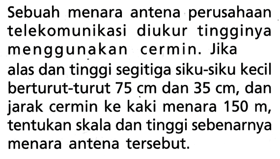 Sebuah menara antena perusahaan telekomunikasi diukur tingginya menggunakan cermin. Jika alas dan tinggi segitiga siku-siku kecil berturut-turut  75 cm  dan  35 cm , dan jarak cermin ke kaki menara 150 m, tentukan skala dan tinggi sebenarnya menara antena tersebut. 