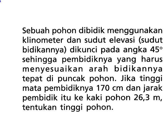 Sebuah pohon dibidik menggunakan klinometer dan sudut elevasi (sudut bidikannya) dikunci pada angka 45 sehingga pembidiknya yang harus menyesuaikan arah bidikannya tepat di puncak pohon. Jika tinggi mata pembidiknya 170 cm dan jarak pembidik itu ke kaki pohon 26,3 m, tentukan tinggi pohon.