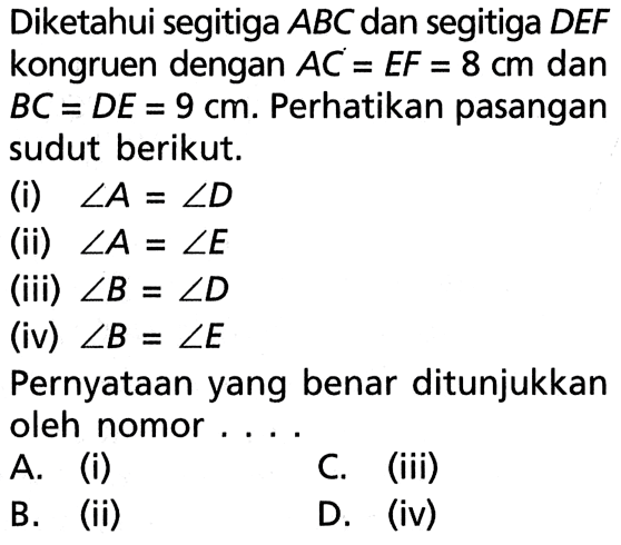 Diketahui segitiga ABC dan segitiga DEF kongruen dengan AC=EF=8 cm dan BC=DE=9 cm. perhatikan pasangan sudut berikut.(i)  sudut A=sudut D (ii)  sudut A=sudut E (iii)  sudut B=sudut D (iv)  sudut B=sudut E Pernyataan yang benar ditunjukkan oleh nomor....