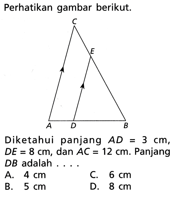 perhatikan gambar berikut. Diketahui panjang AD=3 cm, DE=8 cm, dan AC=12 cm. Panjang DB adalah... A. 4 cm C. 6 cm B. 5 cm D. 8 cm