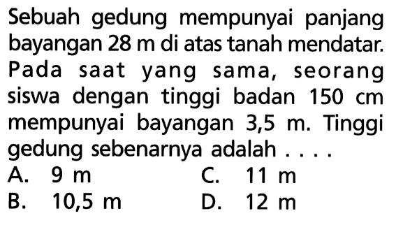 Sebuah gedung mempunyai panjang bayangan 28 m di atas tanah mendatar. Pada saat yang sama, seorang siswa dengan tinggi badan 150 cm mempunyai bayangan 3,5 m. Tinggi gedung sebenarnya adalah ....