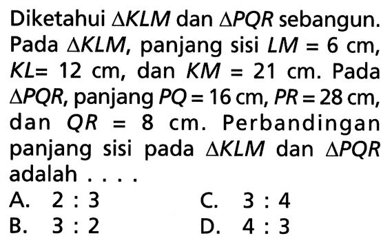 Diketahui segitiga KLM dan segitiga PQR sebangun. Pada segitiga KLM, panjang sisi LM=6 cm, KL=12 cm , dan KM=21 cm. Pada  segitiga PQR, panjang PQ=16 cm, PR=28 cm, dan QR=8 cm. Perbandingan panjang sisi pada segitiga KLM dan segitiga PQR adalah ...