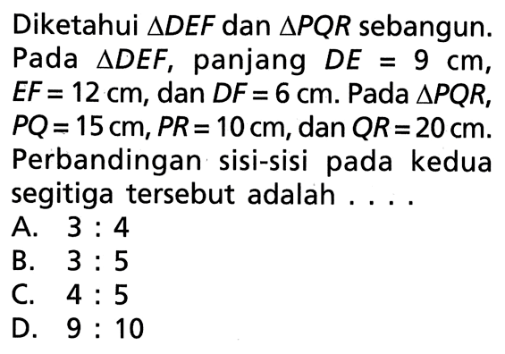 Diketahui  segitiga DEF dan segitiga PQR sebangun. Pada segitiga DEF, panjang DE=9 cm, EF=12 cm, dan DF=6 cm. Pada segitiga PQR, PQ=15 cm, PR=10 cm , dan QR=20 cm. Perbandingan sisi-sisi pada kedua segitiga tersebut adalah ....
