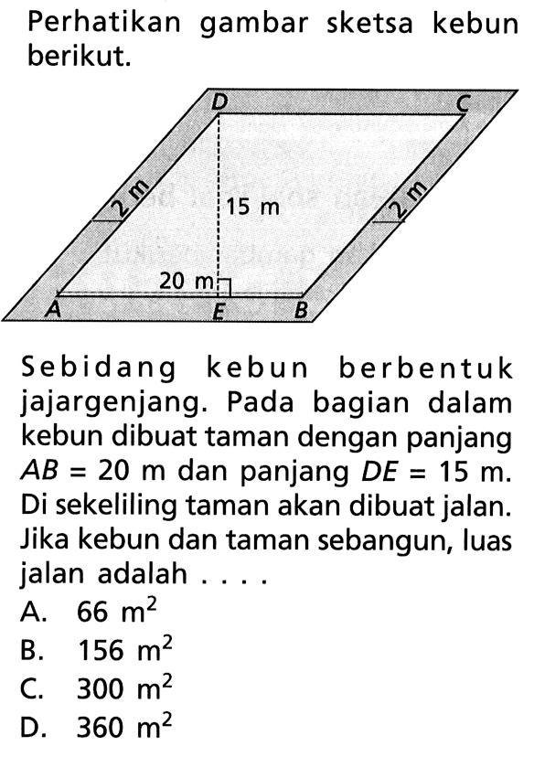 Perhatikan gambar sketsa kebun berikut.Sebidang kebun berbentuk jajargenjang. Pada bagian dalam kebun dibuat taman dengan panjang AB=20 m dan panjang DE=15 m. Di sekeliling taman akan dibuat jalan. Jika kebun dan taman sebangun, luas jalan adalah ...