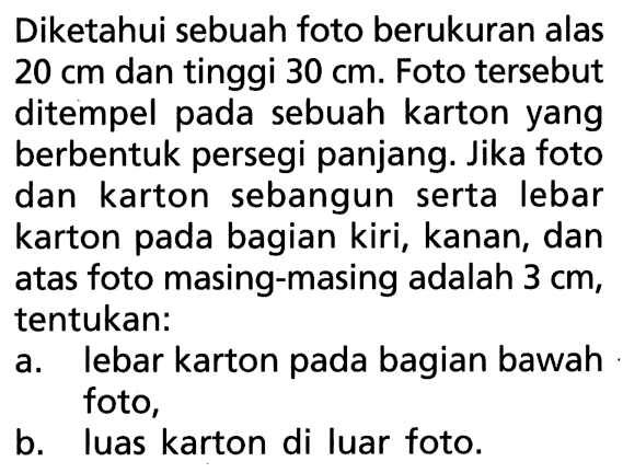 Diketahui sebuah foto berukuran alas 20 cm dan tinggi 30 cm. Foto tersebut ditempel pada sebuah karton yang berbentuk persegi panjang. Jika foto dan karton sebangun serta lebar karton pada bagian kiri, kanan, dan atas foto masing-masing adalah 3 cm, tentukan:a. lebar karton pada bagian bawah foto,b. luas karton di luar foto.