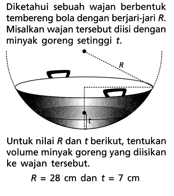 Diketahui sebuah wajan berbentuk tembereng bola dengan berjari-jari R. Misalkan wajan tersebut diisi dengan minyak goreng setinggi t. R t Untuk nilai R dan t berikut, tentukan volume minyak goreng yang diisikan ke wajan tersebut. R = 28 cm dan t = 7 cm 