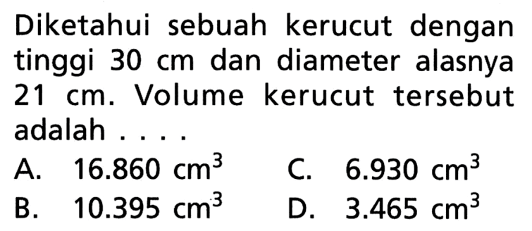 Diketahui sebuah kerucut dengan tinggi 30 cm dan diameter alasnya 21 cm. Volume kerucut tersebut adalah ...