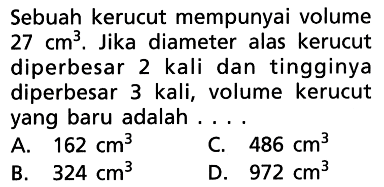 Sebuah kerucut mempunyai volume 27 cm^3. Jika diameter alas kerucut diperbesar 2 kali dan tingginya diperbesar 3 kali, volume kerucut yang baru adalah ....