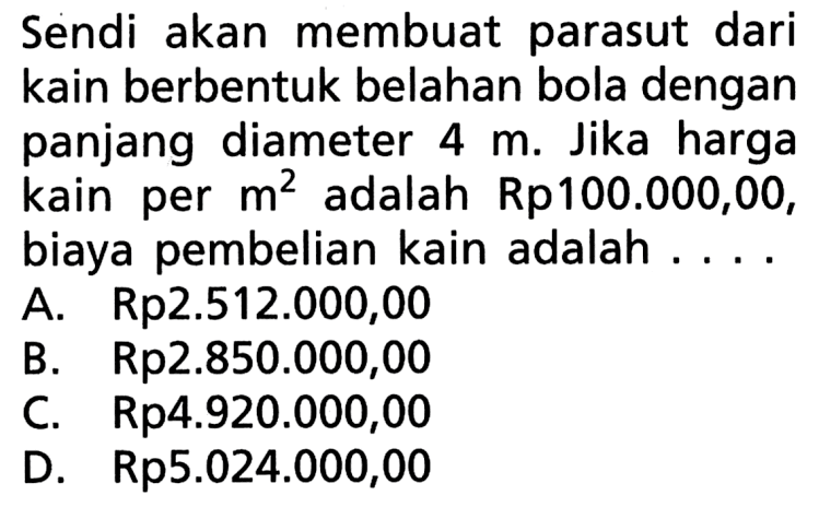 Sendi akan membuat parasut dari kain berbentuk belahan bola dengan panjang diameter 4 m. Jika harga kain per m^2 adalah Rp100.000,00, biaya pembelian kain adalah .... 