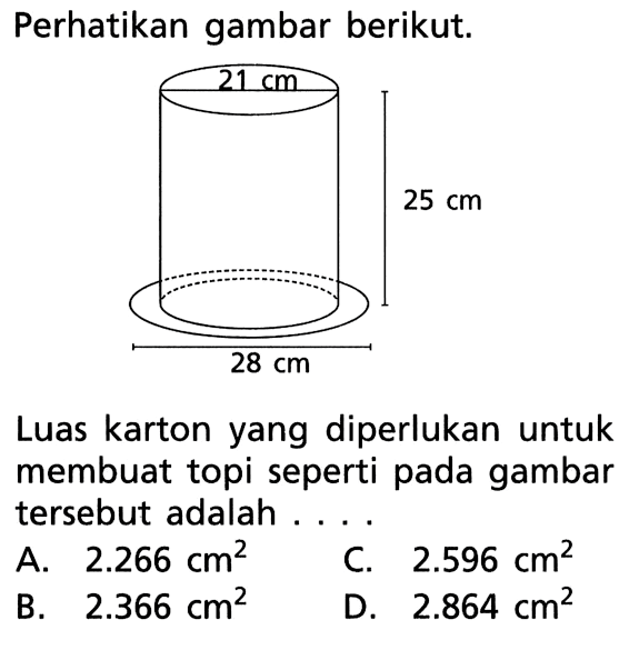Perhatikan gambar berikut.21 cm25 cm28 cmLuas karton yang diperlukan untuk membuat topi seperti pada gambar tersebut adalah ...A. 2.266 cm^2
C. 2.596 cm^2
B. 2.366 cm^2
D. 2.864 cm^2