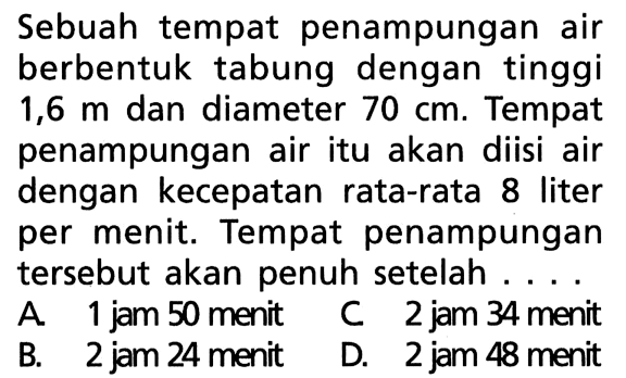 Sebuah tempat penampungan air berbentuk tabung dengan tinggi 1,6 m dan diameter 70 cm. Tempat penampungan air itu akan diisi air dengan kecepatan rata-rata 8 liter per menit. Tempat penampungan tersebut akan penuh setelah ....A. 1 jam 50 menitB. 2 jam 24 menitC 2 jam 34 menitD. 2 jam 48 menit