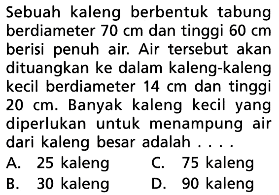 Sebuah kaleng berbentuk tabung berdiameter 70 cm dan tinggi 60 cm berisi penuh air. Air tersebut akan dituangkan ke dalam kaleng-kaleng kecil berdiameter 14 cm dan tinggi 20 cm. Banyak kaleng kecil yang diperlukan untuk menampung air dari kaleng besar adalah ....