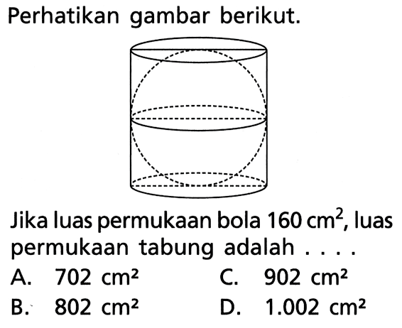Perhatikan gambar berikut. Jika luas permukaan bola 160 cm^2, luas permukaan tabung adalah ... A. 702 cm^2 C. 902 cm^2 B. 802 cm^2 D. 1.002 cm^2