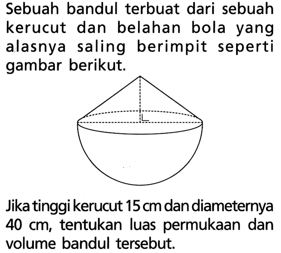Sebuah bandul terbuat dari sebuah kerucut dan belahan bola yang alasnya saling berimpit seperti gambar berikut. Gambar= bandul dengan salah satu sudut segitiga= siku-siku.Jika tinggi kerucut  15 cm  dan diameternya  40 cm, tentukan luas permukaan dan volume bandul tersebut.
