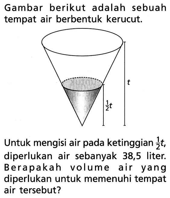 Gambar berikut adalah sebuah tempat air berbentuk kerucut. t 1/2 tUntuk mengisi air pada ketinggian 1/2 t, diperlukan air sebanyak 38,5 liter. Berapakah volume air yang diperlukan untuk memenuhi tempat air tersebut?