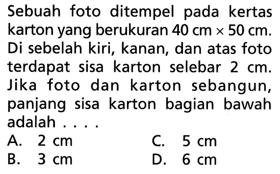 Sebuah foto ditempel pada kertas karton yang berukuran 40 cm x 50 cm. Di sebelah kiri, kanan, dan atas foto terdapat sisa karton selebar 2 cm. Jika foto dan karton sebangun, panjang sisa karton bagian bawah adalah ...