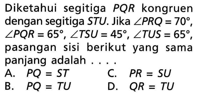 Diketahui segitiga  PQR  kongruen dengan segitiga STU. Jika  sudut PRQ=70,  sudut PQR=65, sudut TSU=45, sudut TUS=65, pasangan sisi berikut yang sama panjang adalah ...
A.   PQ=ST
C.   PR=SU 
B.   PQ=TU 
D.  QR=TU 