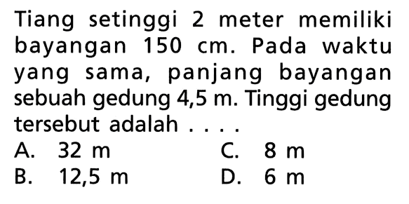 Tiang setinggi 2 meter memiliki bayangan 150 cm. Pada waktu yang sama, panjang bayangan sebuah gedung 4,5 m. Tinggi gedung tersebut adalah ....