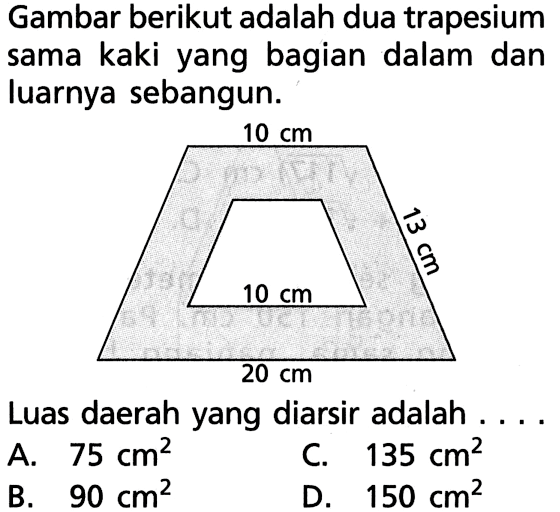 Gambar berikut adalah dua trapesium sama kaki yang bagian dalam dan luarnya sebangun.10 cm 13 cm 10 cm 20 cmLuas daerah yang diarsir adalah ....