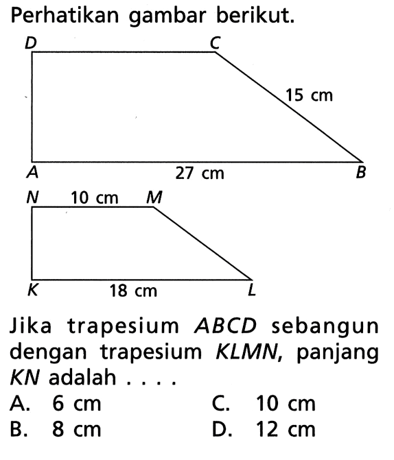 Perhatikan gambar berikut.15 cm 27 cm10 cm 18 cmJika trapesium  ABCDD  sebangun dengan trapesium KLMN, panjang KN adalah ...