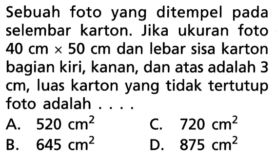 Sebuah foto yang ditempel pada selembar karton. Jika ukuran foto 40 cm x 50 cm dan lebar sisa karton bagian kiri, kanan, dan atas adalah 3 cm, luas karton yang tidak tertutup foto adalah ....